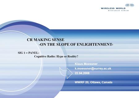 Klaus Moessner 22.04.2008 WWRF 20, Ottawa, Canada CR MAKING SENSE -ON THE SLOPE OF ENLIGHTENMENT- SIG 1 – PANEL: Cognitive Radio: