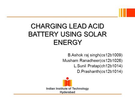 Indian Institute of Technology Hyderabad CHARGING LEAD ACID BATTERY USING SOLAR ENERGY B.Ashok raj singh(cs12b1009) Musham Ranadheer(cs12b1026) L.Sunil.