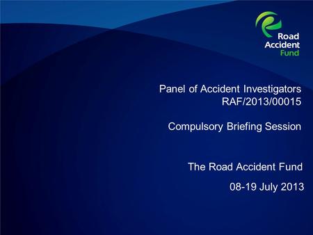 Panel of Accident Investigators RAF/2013/00015 Compulsory Briefing Session 08-19 July 2013 The Road Accident Fund.