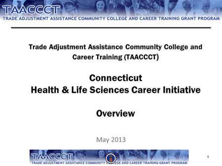 Trade Adjustment Assistance Community College and Career Training (TAACCCT ) Connecticut Health & Life Sciences Career Initiative Overview May 2013 1.