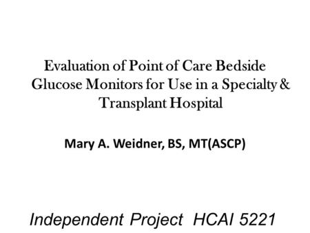 Independent Project HCAI 5221 Evaluation of Point of Care Bedside Glucose Monitors for Use in a Specialty & Transplant Hospital Mary A. Weidner, BS, MT(ASCP)