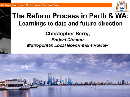Metropolitan Local Government Review Panel 1 The Reform Process in Perth & WA: Learnings to date and future direction Christopher Berry, Project Director.