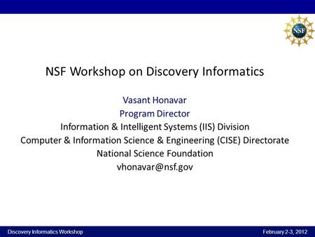 Discovery Informatics Workshop February 2-3, 2012 NSF Workshop on Discovery Informatics Vasant Honavar Program Director Information & Intelligent Systems.