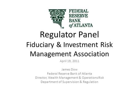 Regulator Panel Fiduciary & Investment Risk Management Association April 19, 2011 James Dow Federal Reserve Bank of Atlanta Director, Wealth Management.