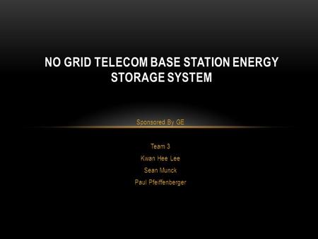 Sponsored By GE Team 3 Kwan Hee Lee Sean Munck Paul Pfeiffenberger NO GRID TELECOM BASE STATION ENERGY STORAGE SYSTEM.