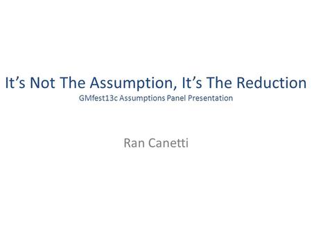 Its Not The Assumption, Its The Reduction GMfest13c Assumptions Panel Presentation Ran Canetti.