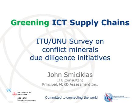 Committed to connecting the world Greening ICT Supply Chains ITU/UNU Survey on conflict minerals due diligence initiatives John Smiciklas ITU Consultant.