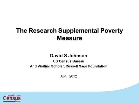The Research Supplemental Poverty Measure David S Johnson US Census Bureau And Visiting Scholar, Russell Sage Foundation April 2012.