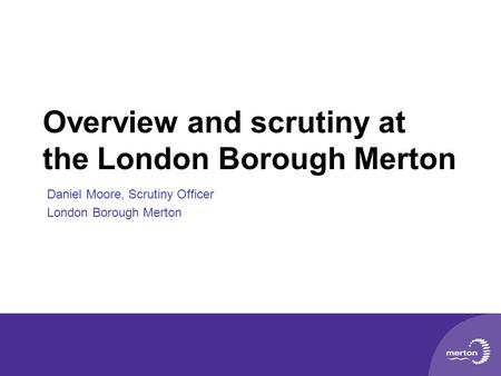 Overview and scrutiny at the London Borough Merton Daniel Moore, Scrutiny Officer London Borough Merton.