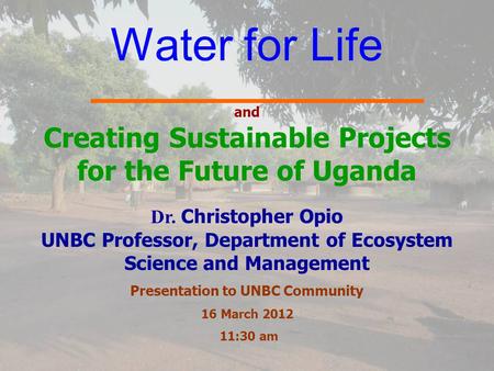 Water for Life and Creating Sustainable Projects for the Future of Uganda Dr. Christopher Opio UNBC Professor, Department of Ecosystem Science and Management.