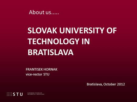 FRANTISEK HORNAK vice-rector STU Bratislava, October 2012 SLOVAK UNIVERSITY OF TECHNOLOGY IN BRATISLAVA About us.....