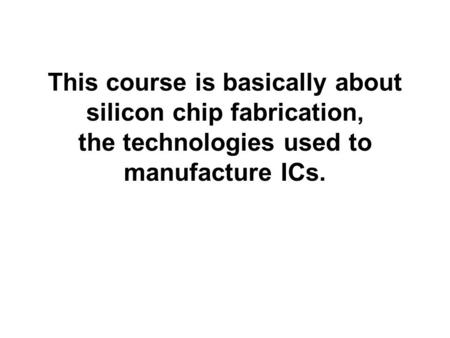 INTRODUCTION. This course is basically about silicon chip fabrication, the technologies used to manufacture ICs.
