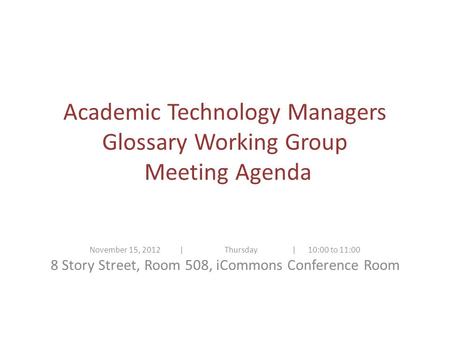 Academic Technology Managers Glossary Working Group Meeting Agenda November 15, 2012| Thursday | 10:00 to 11:00 8 Story Street, Room 508, iCommons Conference.