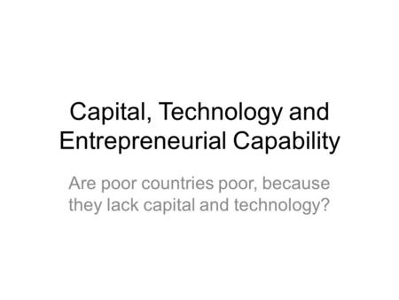 Capital, Technology and Entrepreneurial Capability Are poor countries poor, because they lack capital and technology?
