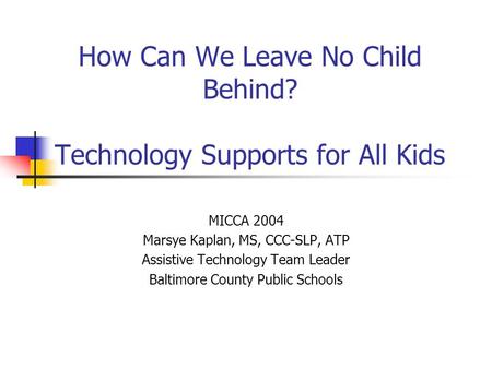 How Can We Leave No Child Behind? Technology Supports for All Kids MICCA 2004 Marsye Kaplan, MS, CCC-SLP, ATP Assistive Technology Team Leader Baltimore.