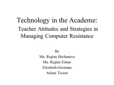 Technology in the Academe: Teacher Attitudes and Strategies in Managing Computer Resistance By Ma. Regina Hechanova Ma. Regina Estuar Elizabeth Grozman.