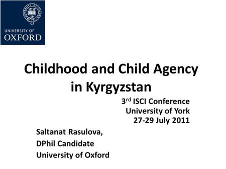 Childhood and Child Agency in Kyrgyzstan 3 rd ISCI Conference University of York 27-29 July 2011 Saltanat Rasulova, DPhil Candidate University of Oxford.