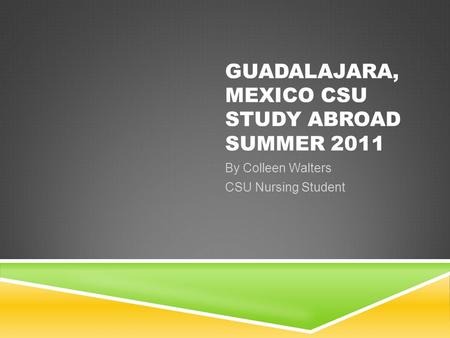 GUADALAJARA, MEXICO CSU STUDY ABROAD SUMMER 2011 By Colleen Walters CSU Nursing Student.