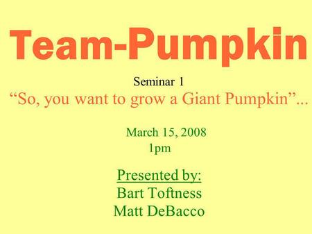 Team -Pumpkin Seminar 1 So, you want to grow a Giant Pumpkin... March 15, 2008 1pm Presented by: Bart Toftness Matt DeBacco.