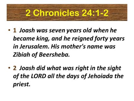 2 Chronicles 24:1-2 1 Joash was seven years old when he became king, and he reigned forty years in Jerusalem. His mother's name was Zibiah of Beersheba.