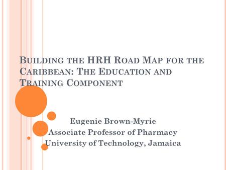 B UILDING THE HRH R OAD M AP FOR THE C ARIBBEAN : T HE E DUCATION AND T RAINING C OMPONENT Eugenie Brown-Myrie Associate Professor of Pharmacy University.
