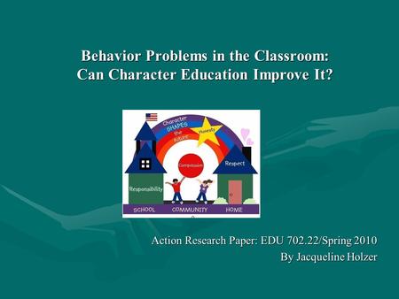 Behavior Problems in the Classroom: Can Character Education Improve It? Action Research Paper: EDU 702.22/Spring 2010 By Jacqueline Holzer.