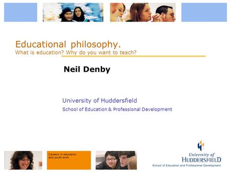University of Huddersfield School of Education & Professional Development Educational philosophy. What is education? Why do you want to teach? Neil Denby.