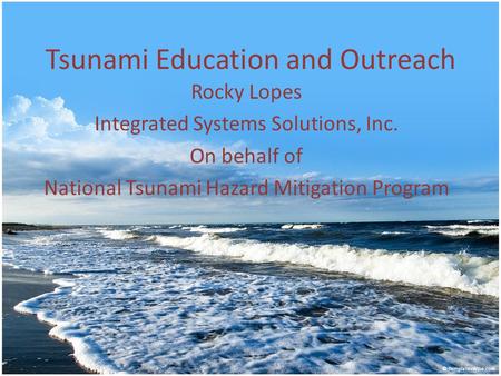 Tsunami Education and Outreach Rocky Lopes Integrated Systems Solutions, Inc. On behalf of National Tsunami Hazard Mitigation Program.