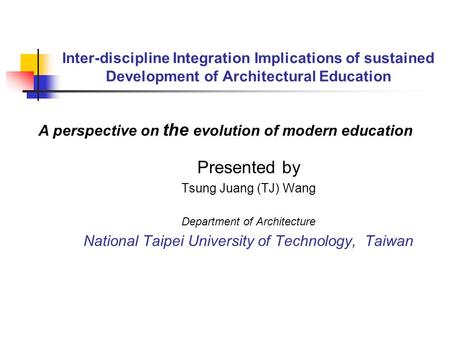 Inter-discipline Integration Implications of sustained Development of Architectural Education Presented by Tsung Juang (TJ) Wang Department of Architecture.