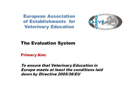 European Association of Establishments for Veterinary Education The Evaluation System Primary Aim: To ensure that Veterinary Education in Europe meets.