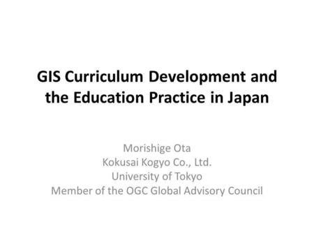 GIS Curriculum Development and the Education Practice in Japan Morishige Ota Kokusai Kogyo Co., Ltd. University of Tokyo Member of the OGC Global Advisory.