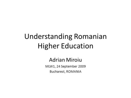 Understanding Romanian Higher Education Adrian Miroiu MLW1, 24 September 2009 Bucharest, ROMANIA.