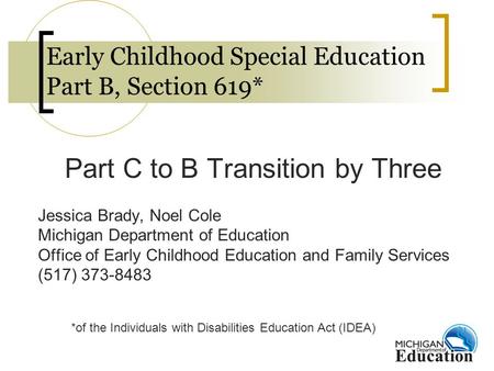 Early Childhood Special Education Part B, Section 619* Part C to B Transition by Three Jessica Brady, Noel Cole Michigan Department of Education Office.