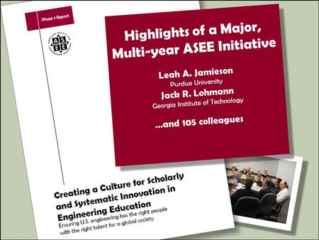 Highlights of a Major, Multi-year ASEE Initiative Leah A. Jamieson Purdue University Jack R. Lohmann Georgia Institute of Technology …and 105 colleagues.