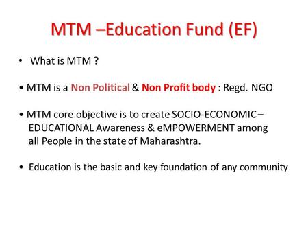 MTM –Education Fund (EF) What is MTM ? MTM is a Non Political & Non Profit body : Regd. NGO MTM core objective is to create SOCIO-ECONOMIC – EDUCATIONAL.