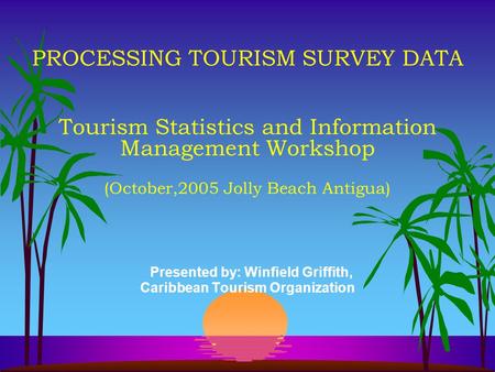 PROCESSING TOURISM SURVEY DATA Tourism Statistics and Information Management Workshop (October,2005 Jolly Beach Antigua) Presented by: Winfield Griffith,