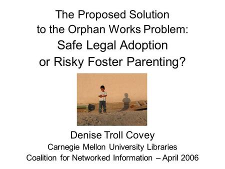 The Proposed Solution to the Orphan Works Problem: Safe Legal Adoption or Risky Foster Parenting? Denise Troll Covey Carnegie Mellon University Libraries.