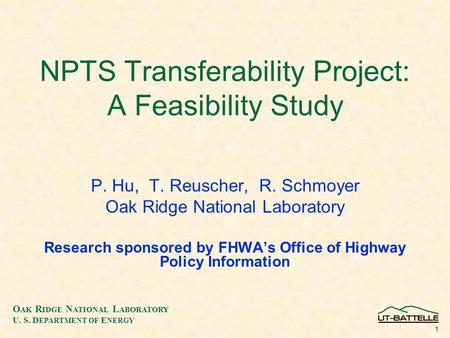 O AK R IDGE N ATIONAL L ABORATORY U. S. D EPARTMENT OF E NERGY 1 NPTS Transferability Project: A Feasibility Study P. Hu, T. Reuscher, R. Schmoyer Oak.