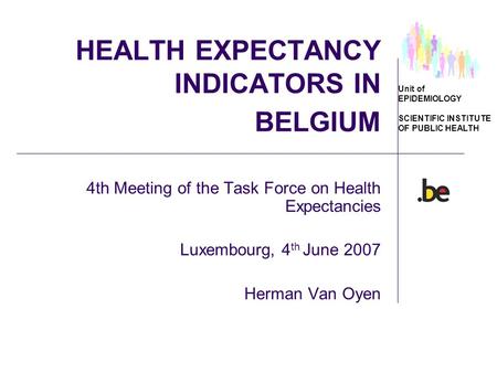 Unit of EPIDEMIOLOGY SCIENTIFIC INSTITUTE OF PUBLIC HEALTH HEALTH EXPECTANCY INDICATORS IN BELGIUM 4th Meeting of the Task Force on Health Expectancies.