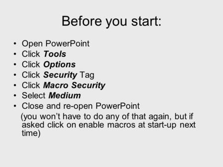 Before you start: Open PowerPoint Click Tools Click Options Click Security Tag Click Macro Security Select Medium Close and re-open PowerPoint (you wont.