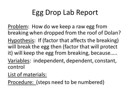 Egg Drop Lab Report Problem: How do we keep a raw egg from breaking when dropped from the roof of Dolan? Hypothesis: If (factor that affects the breaking)