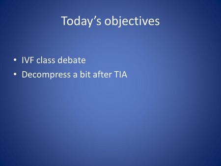 Todays objectives IVF class debate Decompress a bit after TIA.