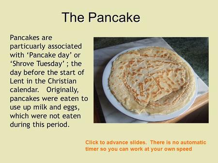 Pancakes are particuarly associated with Pancake day or Shrove Tuesday ; the day before the start of Lent in the Christian calendar. Originally, pancakes.
