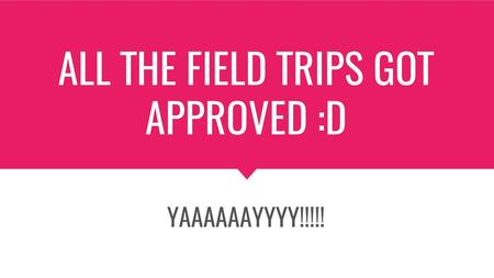 ALL THE FIELD TRIPS GOT APPROVED :D
