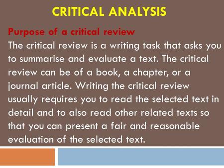 CRITICAL ANALYSIS Purpose of a critical review The critical review is a writing task that asks you to summarise and evaluate a text. The critical review.