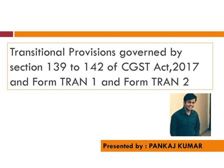 Transitional Provisions governed by section 139 to 142 of CGST Act,2017 and Form TRAN 1 and Form TRAN 2 Presented by : PANKAJ KUMAR.