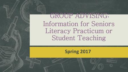 GROUP ADVISING: Information for Seniors Literacy Practicum or Student Teaching Spring 2017.