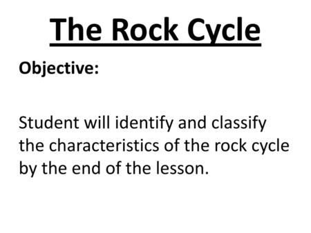 The Rock Cycle Objective: Student will identify and classify the characteristics of the rock cycle by the end of the lesson.