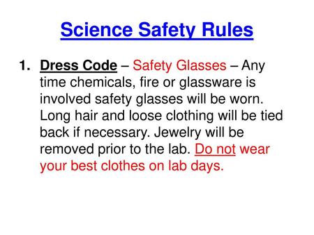 Science Safety Rules Dress Code – Safety Glasses – Any time chemicals, fire or glassware is involved safety glasses will be worn. Long hair and loose clothing.