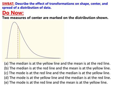 SWBAT: Describe the effect of transformations on shape, center, and spread of a distribution of data. Do Now: Two measures of center are marked on the.